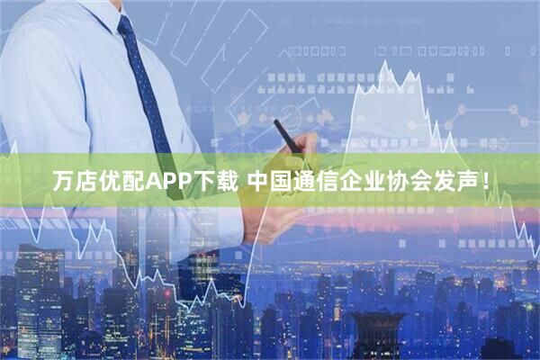 万店优配APP下载 中国通信企业协会发声！