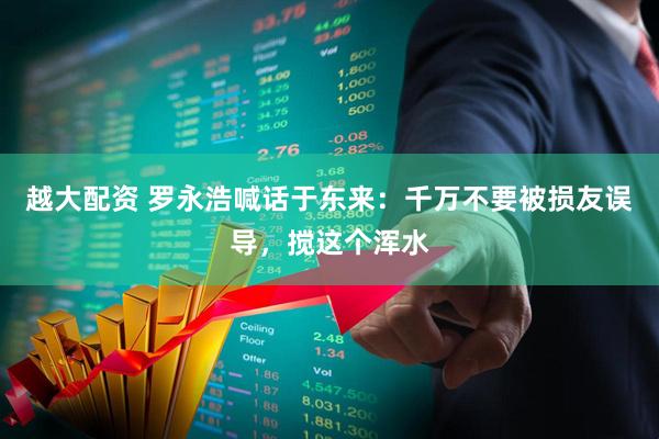 越大配资 罗永浩喊话于东来：千万不要被损友误导，搅这个浑水