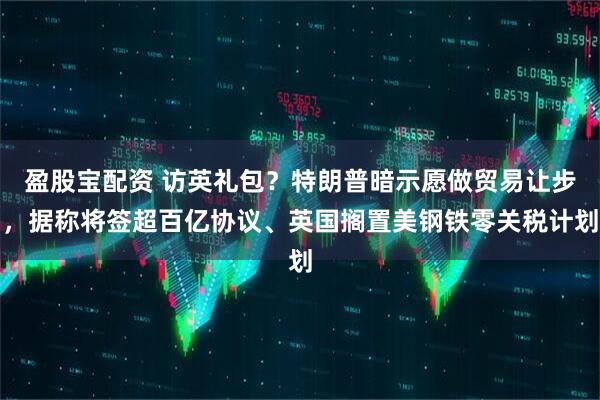 盈股宝配资 访英礼包？特朗普暗示愿做贸易让步，据称将签超百亿协议、英国搁置美钢铁零关税计划