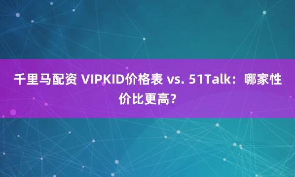 千里马配资 VIPKID价格表 vs. 51Talk：哪家性价比更高？