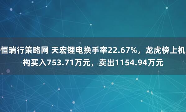 恒瑞行策略网 天宏锂电换手率22.67%，龙虎榜上机构买入753.71万元，卖出1154.94万元