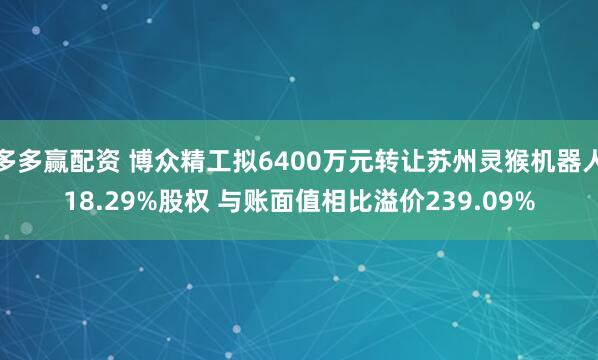 多多赢配资 博众精工拟6400万元转让苏州灵猴机器人18.29%股权 与账面值相比溢价239.09%