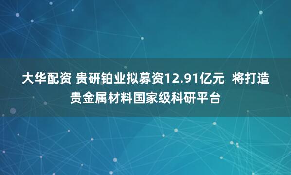 大华配资 贵研铂业拟募资12.91亿元  将打造贵金属材料国家级科研平台