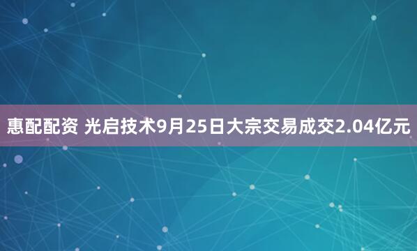 惠配配资 光启技术9月25日大宗交易成交2.04亿元