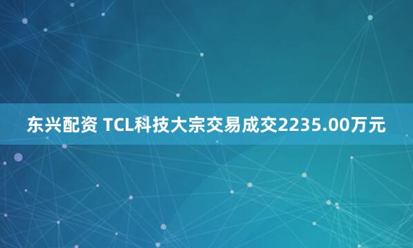 东兴配资 TCL科技大宗交易成交2235.00万元