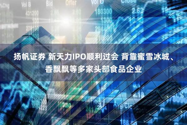 扬帆证券 新天力IPO顺利过会 背靠蜜雪冰城、香飘飘等多家头部食品企业