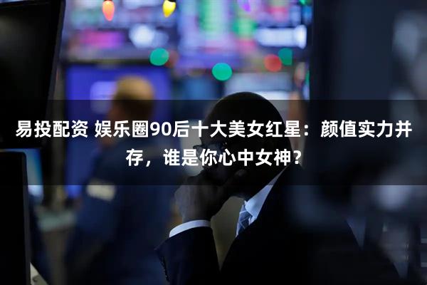 易投配资 娱乐圈90后十大美女红星：颜值实力并存，谁是你心中女神？