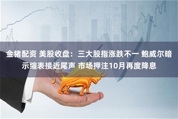 金猪配资 美股收盘：三大股指涨跌不一 鲍威尔暗示缩表接近尾声 市场押注10月再度降息