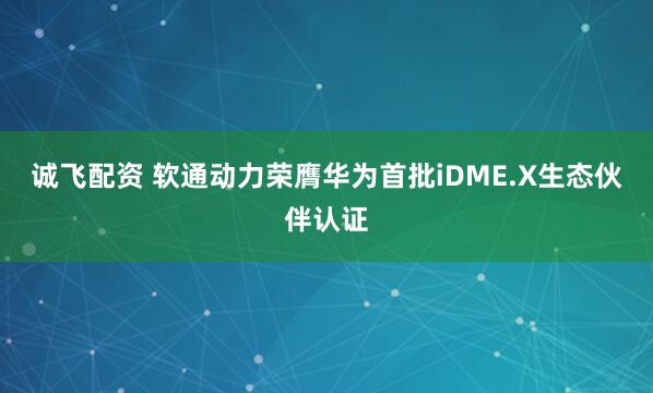 诚飞配资 软通动力荣膺华为首批iDME.X生态伙伴认证
