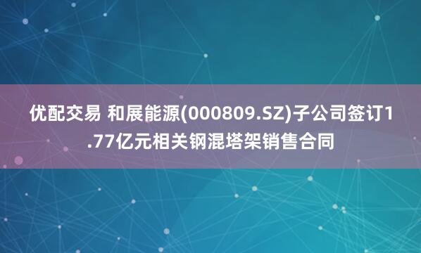 优配交易 和展能源(000809.SZ)子公司签订1.77亿元相关钢混塔架销售合同