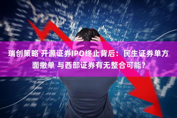 瑞创策略 开源证券IPO终止背后：民生证券单方面撤单 与西部证券有无整合可能？