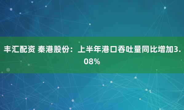 丰汇配资 秦港股份：上半年港口吞吐量同比增加3.08%