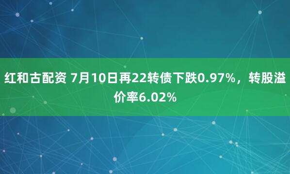 红和古配资 7月10日再22转债下跌0.97%，转股溢价率6.02%