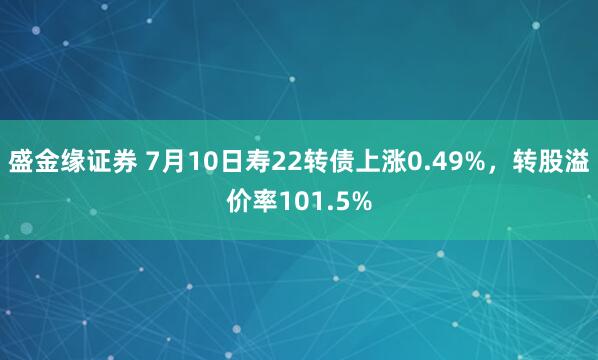 盛金缘证券 7月10日寿22转债上涨0.49%，转股溢价率101.5%