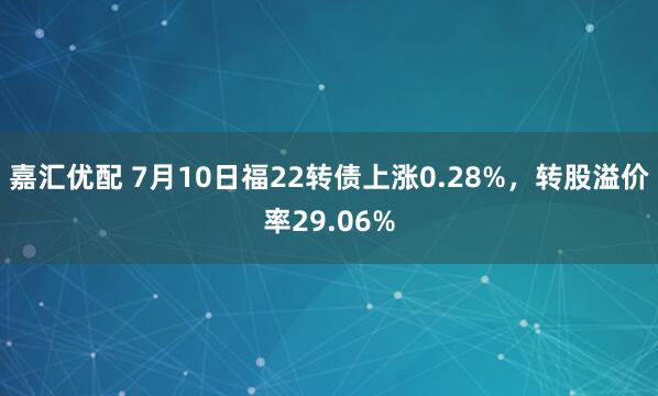 嘉汇优配 7月10日福22转债上涨0.28%，转股溢价率29.06%