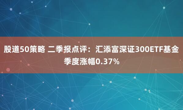 股道50策略 二季报点评：汇添富深证300ETF基金季度涨幅0.37%