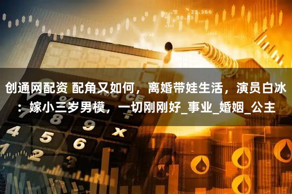 创通网配资 配角又如何，离婚带娃生活，演员白冰：嫁小三岁男模，一切刚刚好_事业_婚姻_公主